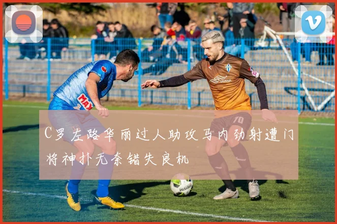C罗左路华丽过人助攻马内劲射遭门将神扑无奈错失良机