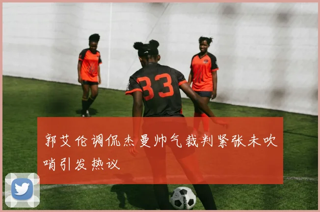 郭艾伦调侃杰曼帅气裁判紧张未吹哨引发热议
