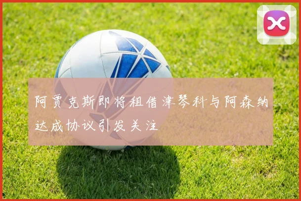 阿贾克斯即将租借津琴科与阿森纳达成协议引发关注