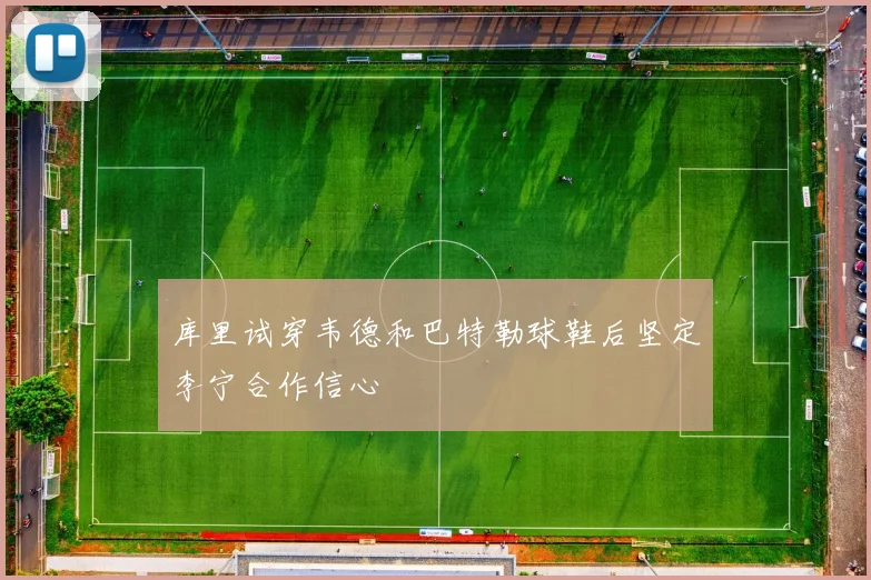 库里试穿韦德和巴特勒球鞋后坚定李宁合作信心