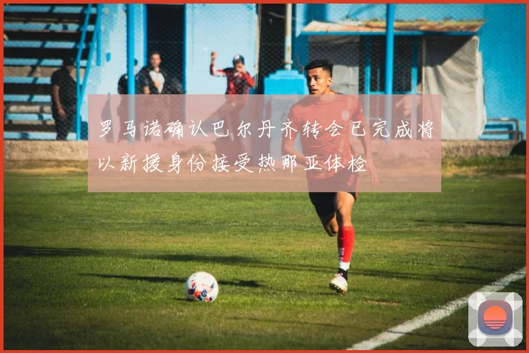 罗马诺确认巴尔丹齐转会已完成将以新援身份接受热那亚体检