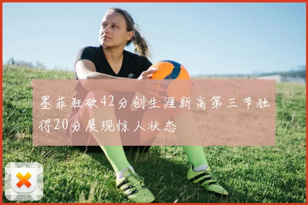 墨菲狂砍42分创生涯新高第三节独得20分展现惊人状态