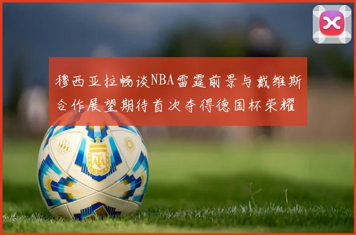 穆西亚拉畅谈NBA雷霆前景与戴维斯合作展望期待首次夺得德国杯荣耀