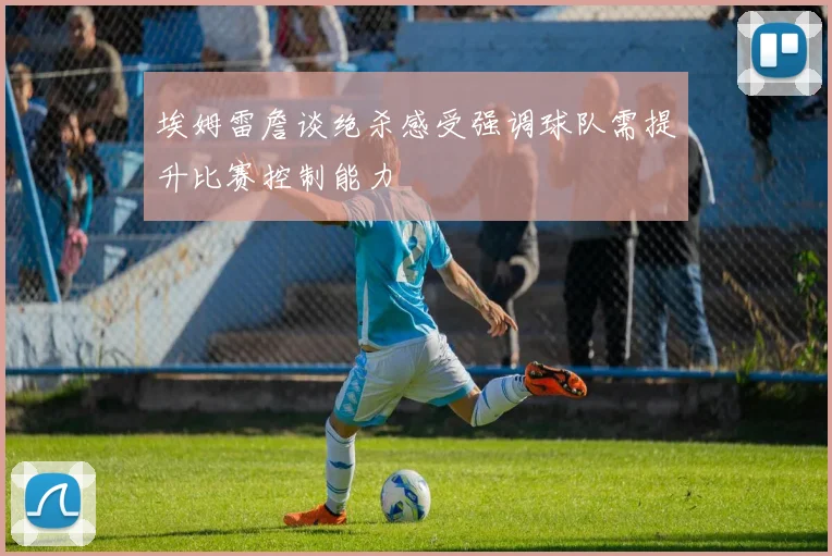 埃姆雷詹谈绝杀感受强调球队需提升比赛控制能力