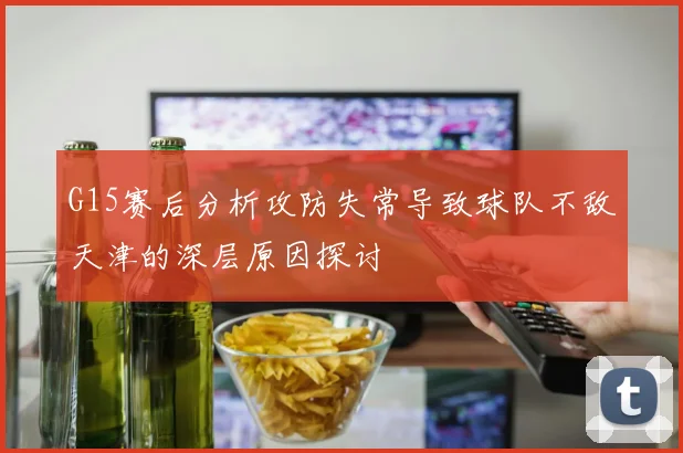 G15赛后分析攻防失常导致球队不敌天津的深层原因探讨