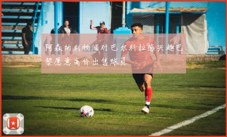 阿森纳利物浦对巴尔科拉感兴趣巴黎愿意高价出售球员
