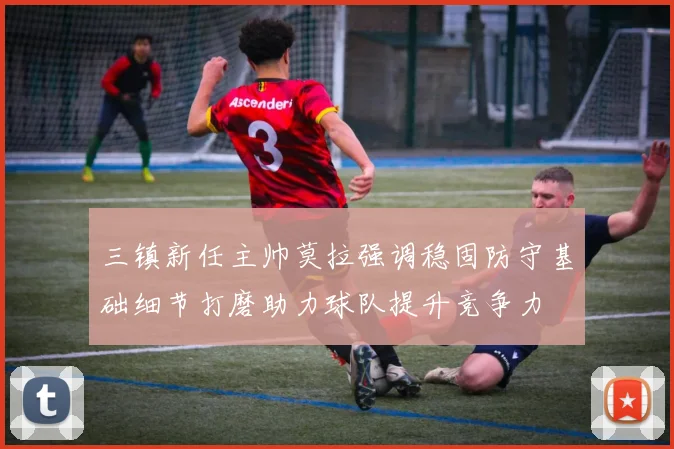 三镇新任主帅莫拉强调稳固防守基础细节打磨助力球队提升竞争力