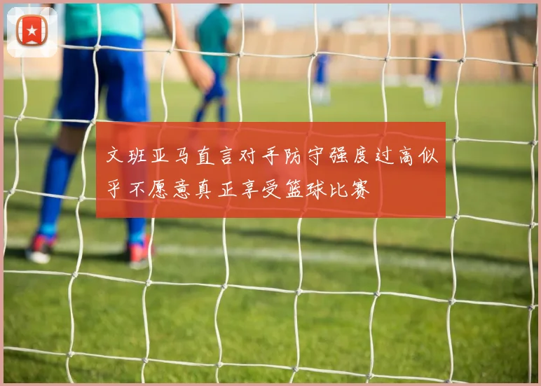 文班亚马直言对手防守强度过高似乎不愿意真正享受篮球比赛