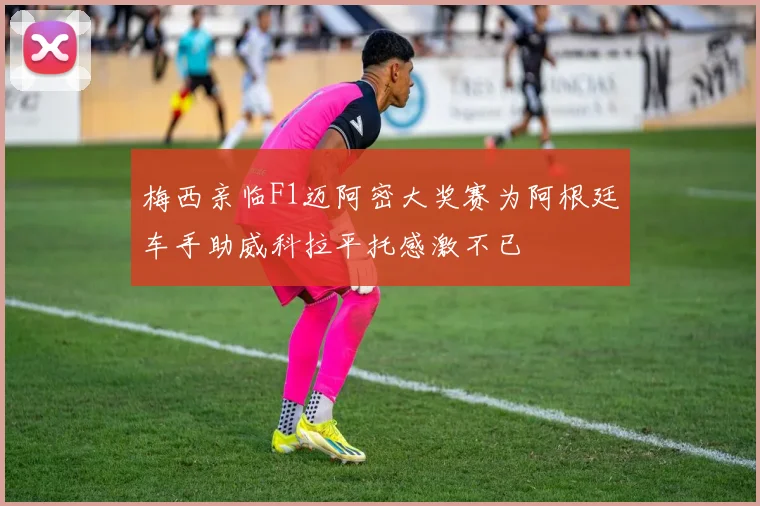 梅西亲临F1迈阿密大奖赛为阿根廷车手助威科拉平托感激不已