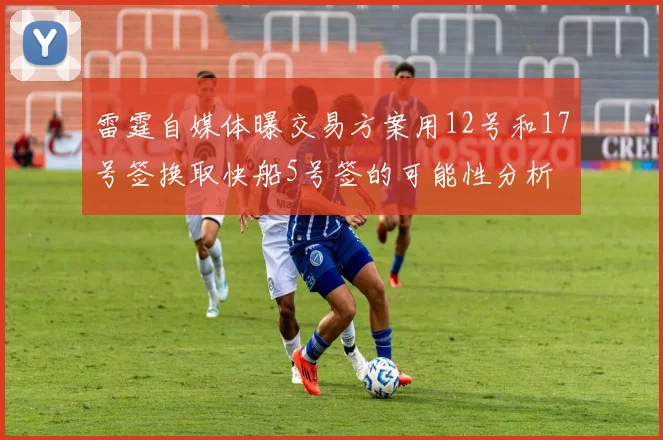 雷霆自媒体曝交易方案用12号和17号签换取快船5号签的可能性分析