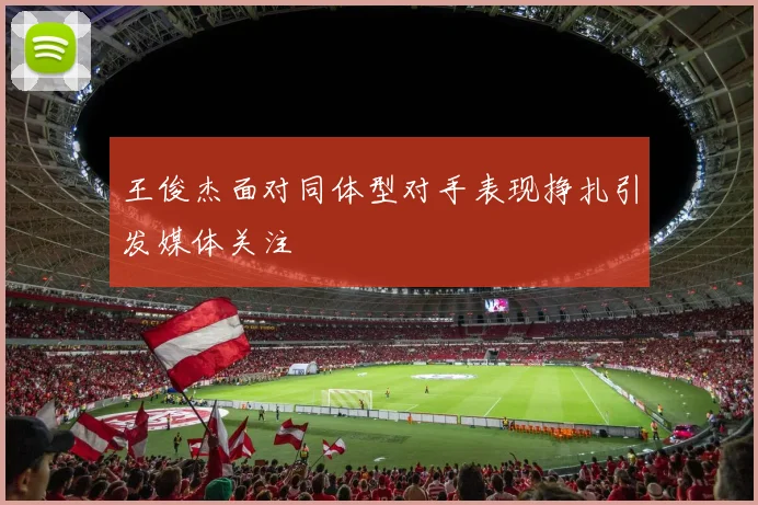王俊杰面对同体型对手表现挣扎引发媒体关注