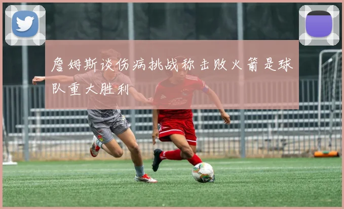 詹姆斯谈伤病挑战称击败火箭是球队重大胜利