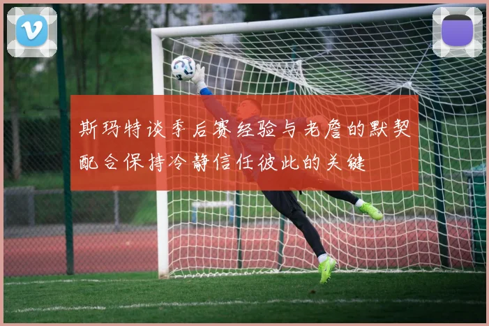 斯玛特谈季后赛经验与老詹的默契配合保持冷静信任彼此的关键