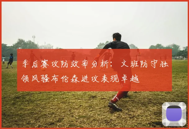 季后赛攻防效率分析：文班防守独领风骚布伦森进攻表现卓越
