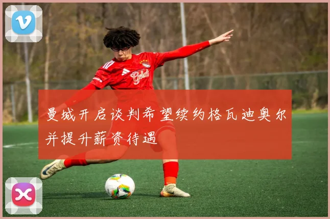 曼城开启谈判希望续约格瓦迪奥尔并提升薪资待遇