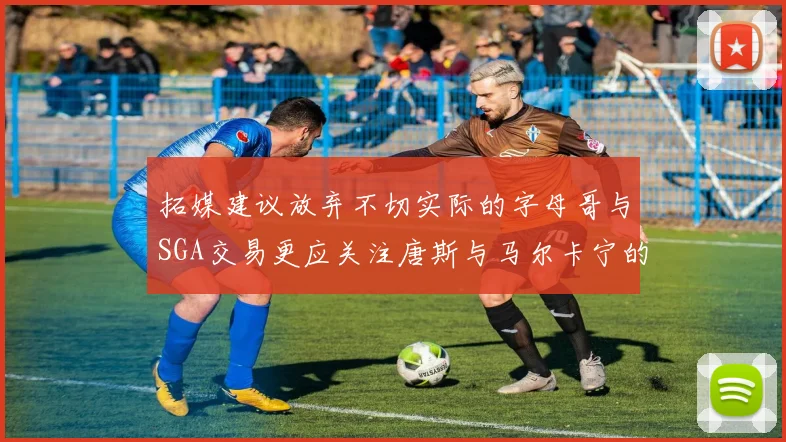 拓媒建议放弃不切实际的字母哥与SGA交易更应关注唐斯与马尔卡宁的潜力